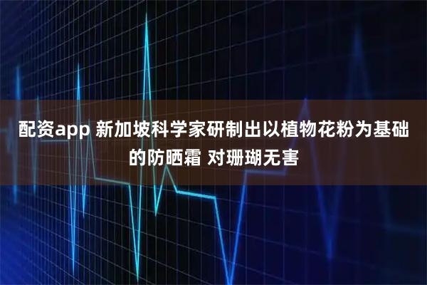 配资app 新加坡科学家研制出以植物花粉为基础的防晒霜 对珊瑚无害