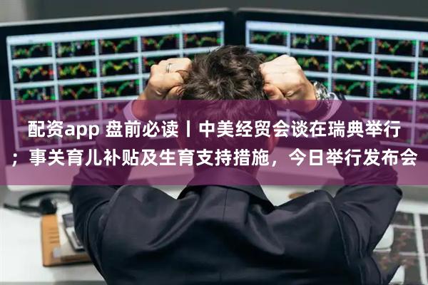 配资app 盘前必读丨中美经贸会谈在瑞典举行；事关育儿补贴及生育支持措施，今日举行发布会