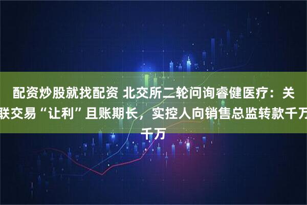 配资炒股就找配资 北交所二轮问询睿健医疗：关联交易“让利”且账期长，实控人向销售总监转款千万