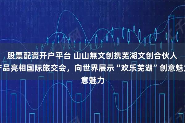 股票配资开户平台 山山無文创携芜湖文创合伙人产品亮相国际旅交会，向世界展示“欢乐芜湖”创意魅力