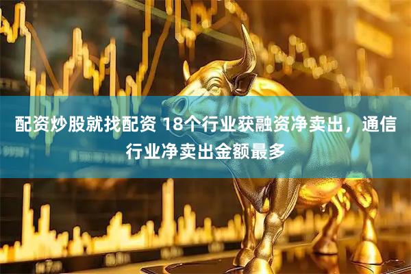 配资炒股就找配资 18个行业获融资净卖出，通信行业净卖出金额最多