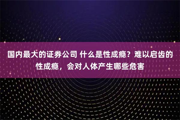国内最大的证券公司 什么是性成瘾？难以启齿的性成瘾，会对人体产生哪些危害