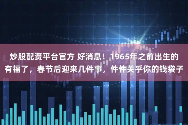 炒股配资平台官方 好消息！1965年之前出生的有福了，春节后迎来几件事，件件关乎你的钱袋子
