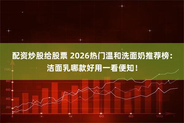 配资炒股给股票 2026热门温和洗面奶推荐榜：洁面乳哪款好用一看便知！