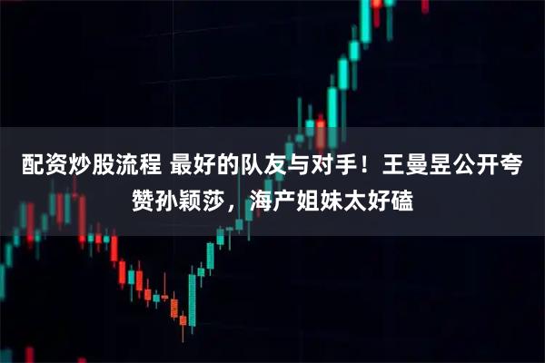 配资炒股流程 最好的队友与对手！王曼昱公开夸赞孙颖莎，海产姐妹太好磕