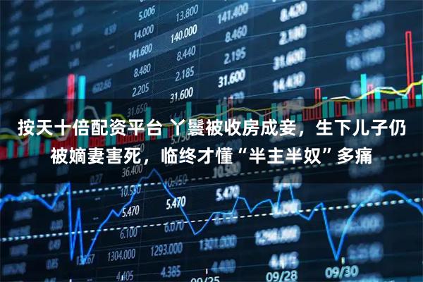 按天十倍配资平台 丫鬟被收房成妾，生下儿子仍被嫡妻害死，临终才懂“半主半奴”多痛