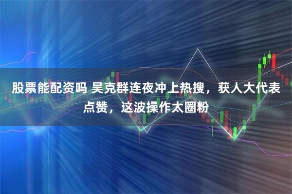 股票能配资吗 吴克群连夜冲上热搜，获人大代表点赞，这波操作太圈粉