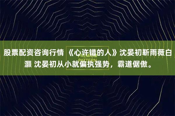 股票配资咨询行情 《心许错的人》沈晏初靳雨薇白灏 沈晏初从小就偏执强势，霸道倨傲。