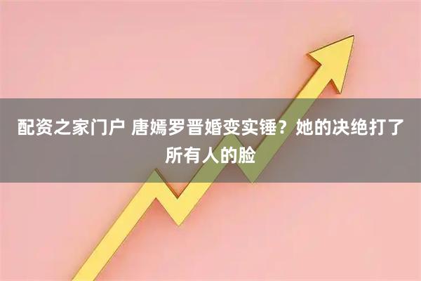 配资之家门户 唐嫣罗晋婚变实锤？她的决绝打了所有人的脸