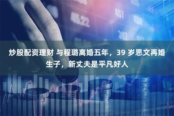 炒股配资理财 与程璐离婚五年,39 岁思文再婚生子,新丈夫是平凡好人