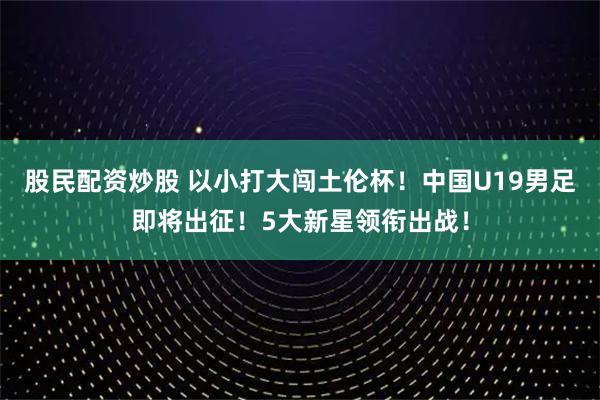 股民配资炒股 以小打大闯土伦杯！中国U19男足即将出征！5大新星领衔出战！