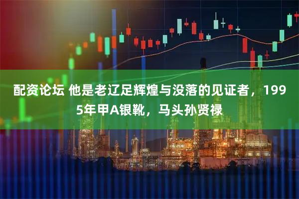 配资论坛 他是老辽足辉煌与没落的见证者，1995年甲A银靴，马头孙贤禄