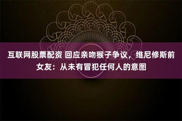 互联网股票配资 回应亲吻猴子争议，维尼修斯前女友：从未有冒犯任何人的意图