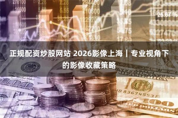 正规配资炒股网站 2026影像上海｜专业视角下的影像收藏策略