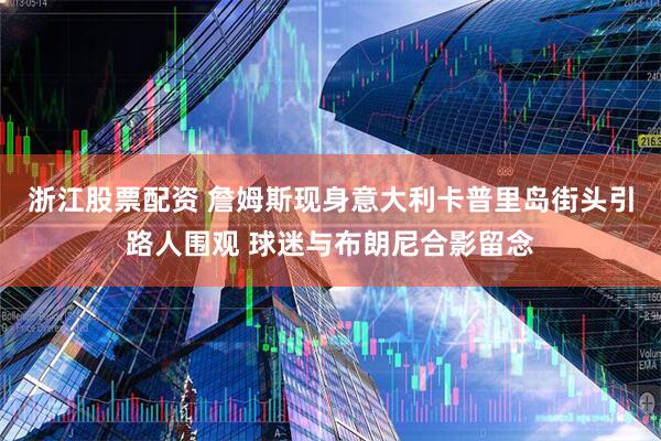 浙江股票配资 詹姆斯现身意大利卡普里岛街头引路人围观 球迷与布朗尼合影留念