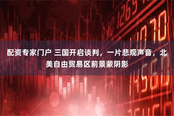 配资专家门户 三国开启谈判,一片悲观声音,北美自由贸易区前景蒙阴影