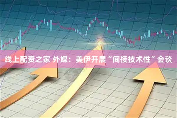 线上配资之家 外媒：美伊开展“间接技术性”会谈