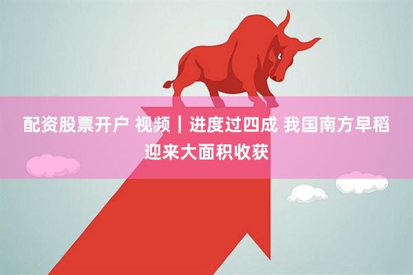 配资股票开户 视频｜进度过四成 我国南方早稻迎来大面积收获