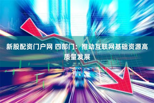 新股配资门户网 四部门：推动互联网基础资源高质量发展