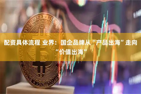 配资具体流程 业界：国企品牌从“产品出海”走向“价值出海”
