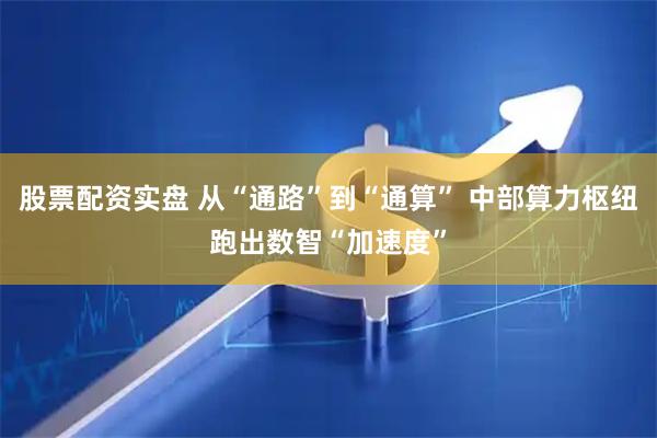 股票配资实盘 从“通路”到“通算” 中部算力枢纽跑出数智“加速度”