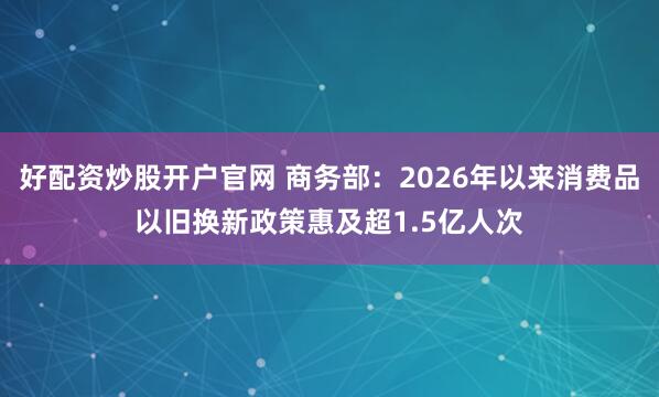 好配资炒股开户官网 商务部：2026年以来消费品以旧换新政策惠及超1.5亿人次