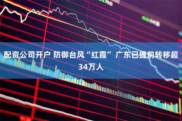 配资公司开户 防御台风“红霞” 广东已提前转移超34万人