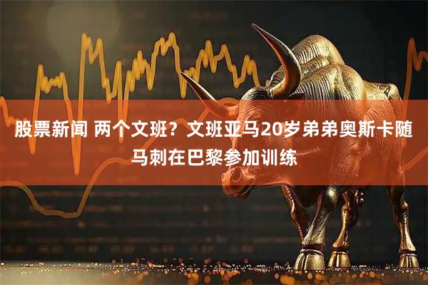 股票新闻 两个文班？文班亚马20岁弟弟奥斯卡随马刺在巴黎参加训练