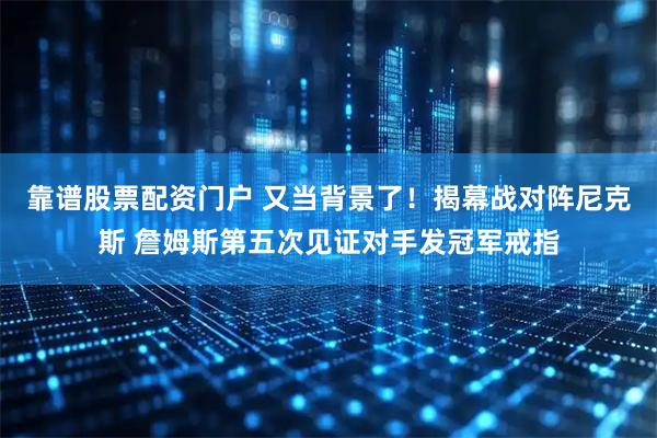 靠谱股票配资门户 又当背景了！揭幕战对阵尼克斯 詹姆斯第五次见证对手发冠军戒指