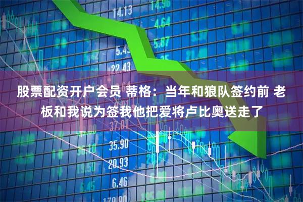 股票配资开户会员 蒂格：当年和狼队签约前 老板和我说为签我他把爱将卢比奥送走了