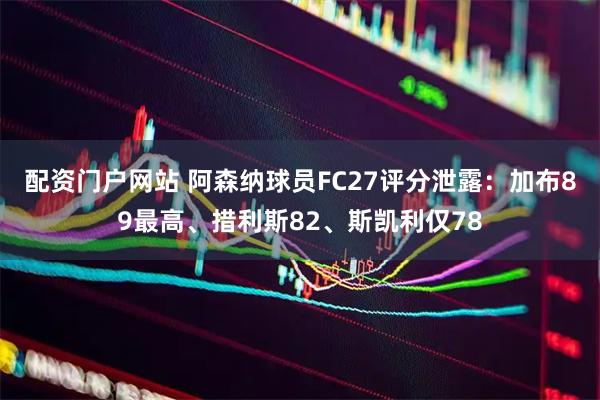 配资门户网站 阿森纳球员FC27评分泄露：加布89最高、措利斯82、斯凯利仅78