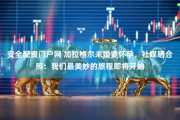 安全配资门户网 加拉格尔未婚妻怀孕，社媒晒合照：我们最美妙的旅程即将开始