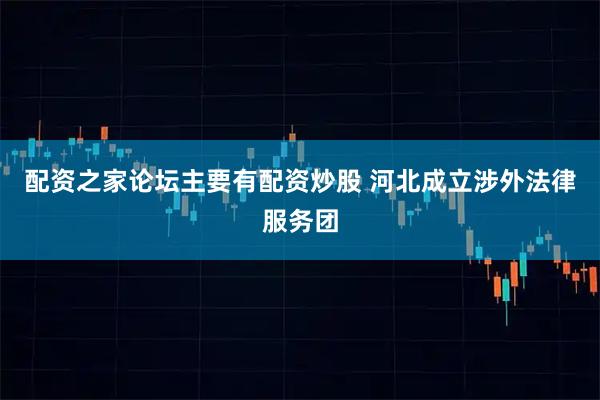配资之家论坛主要有配资炒股 河北成立涉外法律服务团