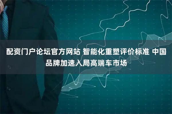 配资门户论坛官方网站 智能化重塑评价标准 中国品牌加速入局高端车市场