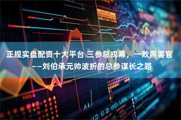 正规实盘配资十大平台 三参总戎幕，一败两罢官  ——刘伯承元帅波折的总参谋长之路